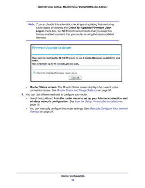 Page 18Internet Configuration18
N300 Wireless ADSL2+ Modem Router DGN2200M Mobile Edition 
Note:  
You can disable this automatic checking and updating feature during 
future logins by clearing the Check for Updated Firmware Upon 
Log-in check box, but NETGEAR recommends that you keep this 
feature enabled to ensure that your router is using the latest updated 
firmware.
•     Router Status screen. The Router Status screen displays the current router  connection status. See Router Status and Usage Statistics on...