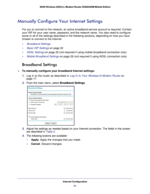 Page 21Internet Configuration21
 N300 Wireless ADSL2+ Modem Router DGN2200M Mobile Edition
Manually Configure Your Internet Settings
For you to connect to the network, an active broadband service account i\
s required. Contact 
your ISP for your user name, password, and the network name. You also ne\
ed to configure 
some or all of the settings described in the following sections, dependi\
ng on how you have 
chosen to connect to the Internet:
•     Broadband Settings 
•     Basic ISP Settings on page
 22
•...