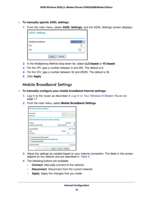 Page 26Internet Configuration26
N300 Wireless ADSL2+ Modem Router DGN2200M Mobile Edition 
To manually specify ADSL settings:
1. 
From the main menu, select  ADSL Settings, and the ADSL Settings screen displays.
2. In the Multiplexing Method drop-down list, select  LLC-based or VC-based.
3.  For the VPI, type a number between 0 and 255. The default is 8.
4.  For the VCI, type a number between 32 and 65535. The default is 35.
5.  Click  Apply .
Mobile Broadband Settings
To manually configure your mobile...