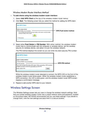 Page 33Wireless Settings33
 N300 Wireless ADSL2+ Modem Router DGN2200M Mobile Edition
Wireless Modem Router Interface Method
To add clients using the wireless modem router interface:
1. 
Select  Add WPS Client  at the top of the wireless modem router menus. 
2.  Click  Next. The following screen lets you select the method for adding the WPS cli\
ent.
WPS Push button method
3. Select either Push Button or  PIN Number. With  either method, the wireless modem 
router tries to communicate with the computer or...