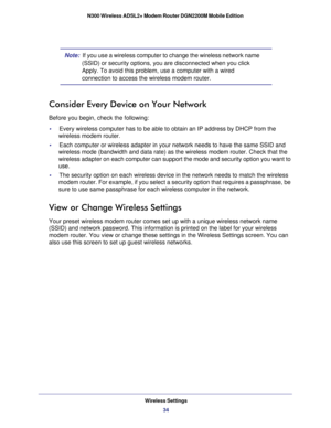 Page 34Wireless Settings34
N300 Wireless ADSL2+ Modem Router DGN2200M Mobile Edition 
Note:  
If you use a wireless computer to change the wireless network name 
(SSID) or security options, you are disconnected when you click 
Apply. To avoid this problem, use a computer with a wired 
connection to access the wireless modem router.
Consider Every Device on Your Network
Before you begin, check the following:
•     Every wireless computer has to be able to obtain an IP address by DHCP f\
rom the  wireless modem...