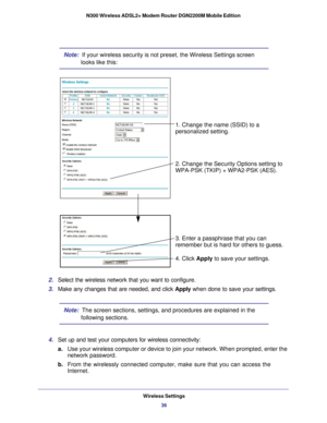 Page 36Wireless Settings36
N300 Wireless ADSL2+ Modem Router DGN2200M Mobile Edition 
Note:  If your wireless security is not preset, the Wireless Settings screen 
looks like this:
1. Change the name (SSID) to a
2. Change the Security Options setting to 
WPA-PSK (TKIP) + WPA2-PSK (AES).
3. Enter a passphrase that you can
4. Click 
Apply to save your settings.
personalized setting.
remember but is hard for others to guess.
2. 
Select the wireless network that you want to configure. 
3.  Make any changes that are...