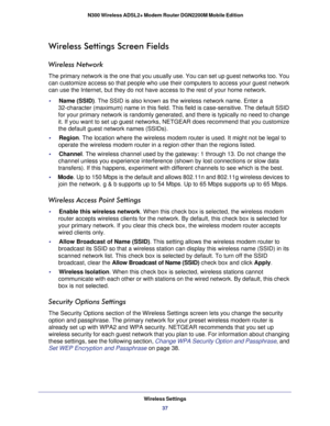Page 37Wireless Settings37
 N300 Wireless ADSL2+ Modem Router DGN2200M Mobile Edition
Wireless Settings Screen Fields
Wireless Network
The primary network is the one that you usually use. You can set up gues\
t networks too. You 
can customize access so that people who use their computers to access yo\
ur guest network 
can use the Internet, but they do not have access to the rest of your ho\
me network. 
•     Name (SSID)
. The SSID is also known as the wireless network name. Enter a 
32-character (maximum)...