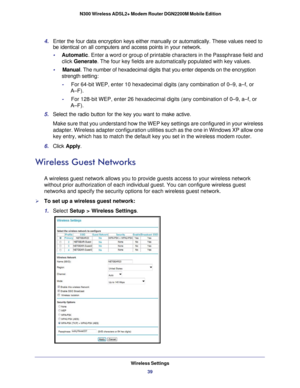 Page 39Wireless Settings39
 N300 Wireless ADSL2+ Modem Router DGN2200M Mobile Edition
4. 
Enter the four data encryption keys either manually or automatically. Th\
ese values need to 
be identical on all computers and access points in your network.
•     Automatic. Enter a word or group of printable characters in the Passphrase field \
and 
click  Generate . The four key fields are automatically populated with key values.
•     Manual. The number of hexadecimal digits that you enter depends on the encrypt\
ion...
