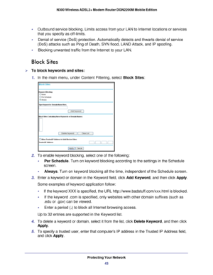 Page 43Protecting Your Network43
 N300 Wireless ADSL2+ Modem Router DGN2200M Mobile Edition
•     
Outbound service blocking. Limits access from your LAN to Internet locat\
ions or services 
that you specify as off-limits.
•     Denial of service (DoS) protection. Automatically detects and thwarts \
denial of service  (DoS) attacks such as Ping of Death, SYN flood, LAND Attack, and IP sp\
oofing.
•     Blocking unwanted traffic from the Internet to your LAN.
Block Sites
To block keywords and sites:
1.  In the...