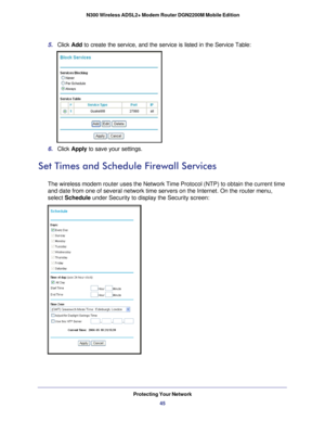 Page 45Protecting Your Network45
 N300 Wireless ADSL2+ Modem Router DGN2200M Mobile Edition
5. 
Click  Add to create the service, and the service is listed in the Service Table:
6. Click  Apply to save your settings.
Set Times and Schedule Firewall Services
The wireless modem router uses the Network Time Protocol (NTP) to obta\
in the current time 
and date from one of several network time servers on the Internet. On th\
e router menu, 
select Schedule under Security to display the Security screen: 