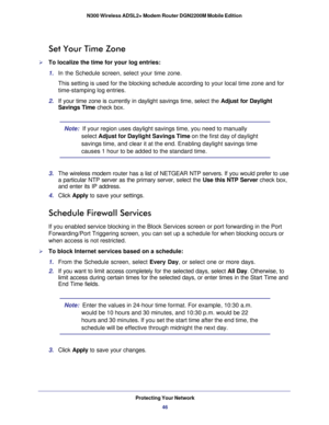 Page 46Protecting Your Network46
N300 Wireless ADSL2+ Modem Router DGN2200M Mobile Edition 
Set Your Time Zone
To localize the time for your log entries:
1. 
In the Schedule screen, select your time zone. 
This setting is used for the blocking schedule according to your local t\
ime zone and for 
time-stamping log entries.
2.  If your time zone is currently in daylight savings time, select the  Adjust for Daylight 
Savings Time  check box.
Note:  If your region uses daylight savings time, you need to manually...