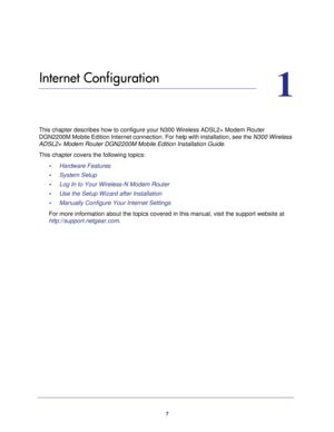 Page 77
1
1.   Internet Configuration
This chapter describes how to configure your N300 Wireless ADSL2+ Modem \
Router DGN2200M Mobile Edition Internet connection. For help with installation,\
 see the  N300 Wireless 
ADSL2+ Modem Router DGN2200M Mobile Edition Installation Guide.
This chapter covers the following topics: •     Hardware Features
•     System Setup
•     Log In to Your Wireless-N Modem Router
•     Use the Setup Wizard after Installation
•     Manually Configure Your Internet Settings
For more...