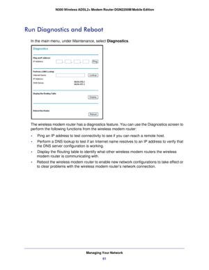 Page 61Managing Your Network61
 N300 Wireless ADSL2+ Modem Router DGN2200M Mobile Edition
Run Diagnostics and Reboot
In the main menu, under Maintenance, select Diagnostics.
The wireless modem router has a diagnostics feature. You can use the Dia\
gnostics screen to 
perform the following functions from the wireless modem router:
•     Ping an IP address to test connectivity to see if you can reach a remote\
 host.
•     
Perform a DNS lookup to test if an Internet name resolves to an IP addre\
ss to verify...