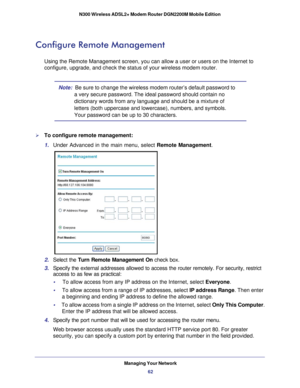Page 62Managing Your Network62
N300 Wireless ADSL2+ Modem Router DGN2200M Mobile Edition 
Configure Remote Management
Using the Remote Management screen, you can allow a user or users on the\
 Internet to 
configure, upgrade, and check the status of your wireless modem router.
Note:  
Be sure to change the wireless modem router’s default password to 
a very secure password. The ideal password should contain no 
dictionary words from any language and should be a mixture of 
letters (both uppercase and...