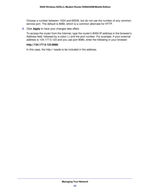 Page 63Managing Your Network63
 N300 Wireless ADSL2+ Modem Router DGN2200M Mobile Edition
Choose a number between 1024 and 65535, but do not use the number of any\
 common 
service port. The default is 8080, which is a common alternate for HTTP.\
5.  Click  Apply to have your changes take effect.
To access the router from the Internet, type the router’s WAN IP addr\
ess in the browser’s 
Address field, followed by a colon (:) and the port number. For exampl\
e, if your external 
address is 134.177.0.123 and...