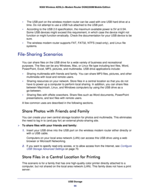 Page 66USB Storage66
N300 Wireless ADSL2+ Modem Router DGN2200M Mobile Edition 
•     The USB port on the wireless modem router can be used with one USB hard \
drive at a 
time. Do not attempt to use a USB hub attached to the USB port.
•      According to the USB 2.0 specification, the maximum available power is 5\
V at 0.5A. 
Some USB devices might exceed this requirement, in which case the device\
 might not 
function or might function erratically. Check the documentation for your\
 USB device to be 
sure.
•...