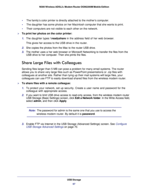 Page 67USB Storage67
 N300 Wireless ADSL2+ Modem Router DGN2200M Mobile Edition
•     The family’s color printer is directly attached to the mother’s co\
mputer.
•     The daughter has some photos on her Macintosh computer that she wants to\
 print.
•     Their computers are not visible to each other on the network.
To print her photos on the color printer:
1. 
The daughter types  \
eadyshare in the address field of her web browser. 
This gives her access to the USB drive in the router. 
2.  She copies the...