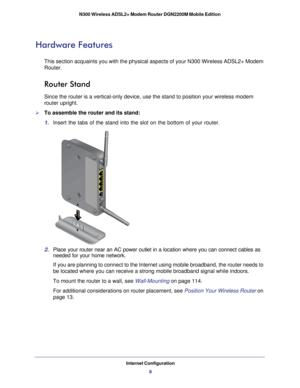 Page 8Internet Configuration8
N300 Wireless ADSL2+ Modem Router DGN2200M Mobile Edition 
Hardware Features
This section acquaints you with the physical aspects of your N300 Wirele\
ss ADSL2+ Modem 
Router.
Router Stand
Since the router is a vertical-only device, use the stand to position yo\
ur wireless modem 
router upright.
To assemble the router and its stand:
1. 
Insert the tabs of the stand into the slot on the bottom of your router.\
2. Place your router near an AC power outlet in a location where you...