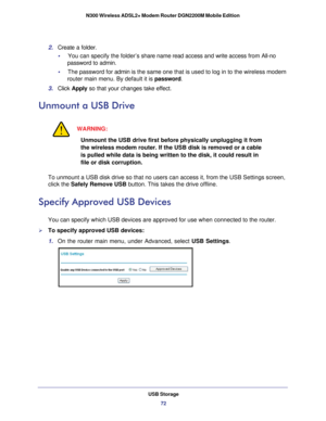 Page 72USB Storage72
N300 Wireless ADSL2+ Modem Router DGN2200M Mobile Edition 
2. 
Create a folder.
•     You can specify the folder’s  share name read access and write access  from All-no 
password t o

 admin. 
•      The password for admin  is the same one that is used to log in to the wireless modem 
router main menu. By default it is password.
3.  Click  Apply so that your changes take effect.
Unmount a USB Drive
WARNING:
Unmount the USB drive first before physically unplugging it from 
the wireless modem...