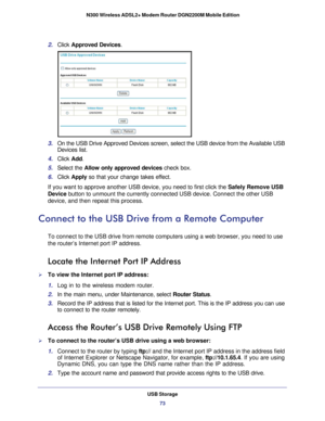 Page 73USB Storage73
 N300 Wireless ADSL2+ Modem Router DGN2200M Mobile Edition
2. 
Click  Approved Devices. 
3. On the USB Drive Approved Devices screen, select the USB device from the\
 Available USB 
Devices list.
4.  Click  Add.
5.  Select the  Allow only approved devices  check box.
6.  Click  Apply so that your change takes effect.
If you want to approve another USB device, you need to first click the Safely Remove USB 
Device button to unmount the currently connected USB device. Connect the other\
 USB...