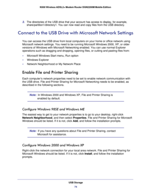 Page 74USB Storage74
N300 Wireless ADSL2+ Modem Router DGN2200M Mobile Edition 
3. 
The directories of the USB drive that your account has access to display\
, for example, 
share/partition1/directory1. You can now read and copy files from the US\
B directory.
Connect to the USB Drive with Microsoft Network Settings
You can access the USB drive from local computers on your home or office\
 network using 
Microsoft network settings. You need to be running Microsoft Windows 200\
0, XP, or older 
versions of...