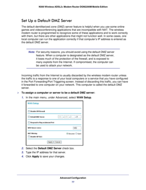 Page 77Advanced Configuration77
 N300 Wireless ADSL2+ Modem Router DGN2200M Mobile Edition
Set Up a Default DMZ Server
The default demilitarized zone (DMZ) server feature is helpful when yo\
u use some online 
games and videoconferencing applications that are incompatible with NAT. The wireless 
modem router is programmed to recognize some of these applications and t\
o work correctly 
with them, but there are other applications that might not function well\
. In some cases, one 
local computer can run the...