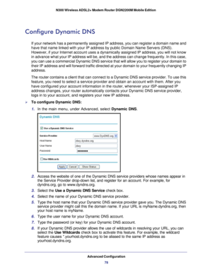 Page 78Advanced Configuration78
N300 Wireless ADSL2+ Modem Router DGN2200M Mobile Edition 
Configure Dynamic DNS
If your network has a permanently assigned IP address, you can register \
a domain name and 
have that name linked with your IP address by public Domain Name Servers\
 (DNS). 
However, if your Internet account uses a dynamically assigned IP address\
, you will not know 
in advance what your IP address will be, and the address can change freq\
uently. In this case, 
you can use a commercial Dynamic...