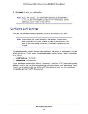 Page 79Advanced Configuration79
 N300 Wireless ADSL2+ Modem Router DGN2200M Mobile Edition
9. 
Click  Apply to save your configuration. 
Note:   If your ISP assigns a private WAN IP address such as 192.168.x.x 
or 10.x.x.x, the Dynamic DNS service will not work because private 
addresses are not routed on the Internet.
Configure LAN Settings
The LAN Setup screen allows configuration of LAN IP services such as DHC\
P.
Note:   If you change the LAN IP address of the wireless modem router 
while connected through...