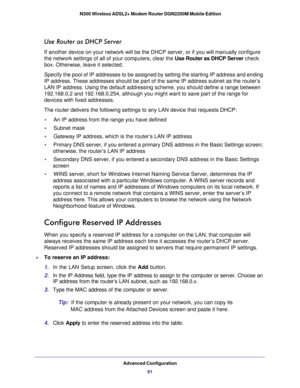 Page 81Advanced Configuration81
 N300 Wireless ADSL2+ Modem Router DGN2200M Mobile Edition
Use Router as DHCP Server
If another device on your network will be the DHCP server, or if you wil\
l manually configure 
the network settings of all of your computers, clear the 
Use Router as DHCP Server check 
box. Otherwise, leave it selected. 
Specify the pool of IP addresses to be assigned by setting the starting \
IP address and ending 
IP address. These addresses should be part of the same IP address subnet\
 as...