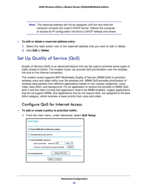 Page 82Advanced Configuration82
N300 Wireless ADSL2+ Modem Router DGN2200M Mobile Edition 
Note:  The reserved address will not be assigned until the next time the 
computer contacts the router’s DHCP server. Reboot the computer 
or access its IP configuration and force a DHCP release and renew.
To edit or delete a reserved address entry: 
1. Select the radio button next to the reserved address that you want to ed\
it or delete. 
2.  Click  Edit or  Delete. 
Set Up Quality of Service (QoS)
Quality of Service...
