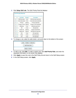 Page 83Advanced Configuration83
 N300 Wireless ADSL2+ Modem Router DGN2200M Mobile Edition
2. 
Click  Setup QoS rule. The QoS Priority Rule list displays:
3. To change a rule, select its radio button, and scroll down to the bottom\
 of the screen:
4. To edit a rule, click Edit. To add a custom rule, click  Add Priority Rule, and enter the 
requested information on the screen that displays.
5.  Click  Apply  to save this rule to the QoS Policy list and return to the QoS Setup scr\
een.
6.  In the QoS Setup...