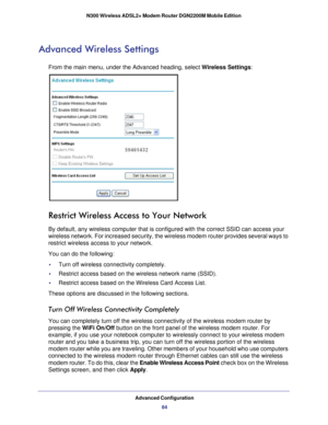 Page 84Advanced Configuration84
N300 Wireless ADSL2+ Modem Router DGN2200M Mobile Edition 
Advanced Wireless Settings
From the main menu, under the Advanced heading, select Wireless Settings:
Restrict Wireless Access to Your Network
By default, any wireless computer that is configured with the correct SS\
ID can access your 
wireless network. For increased security, the wireless modem router prov\
ides several ways to 
restrict wireless access to your network. 
You can do the following:
•     Turn off wireless...