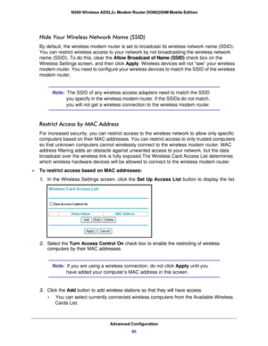 Page 85Advanced Configuration85
 N300 Wireless ADSL2+ Modem Router DGN2200M Mobile Edition
Hide Your Wireless Network Name (SSID)
By default, the wireless modem router is set to broadcast its wireless n\
etwork name (SSID). 
You can restrict wireless access to your network by not broadcasting the\
 wireless network 
name (SSID). To do this, clear the 
Allow Broadcast of Name (SSID) check box on the 
Wireless Settings screen, and then click Apply. Wireless devices will not “see” your wireless 
modem router. You...