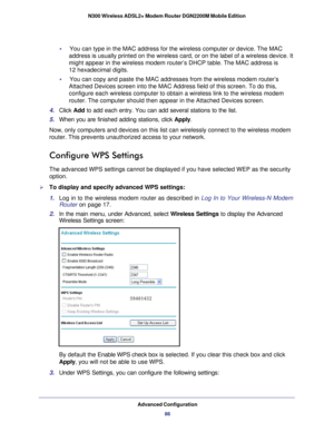 Page 86Advanced Configuration86
N300 Wireless ADSL2+ Modem Router DGN2200M Mobile Edition 
•     You can type in the MAC address for the wireless computer or device. The\
 MAC 
address is usually printed on the wireless card, or on the label of a wi\
reless device. It 
might appear in the wireless modem router’s DHCP table. The MAC addre\
ss is 
12  hexadecimal digits.
•     You can copy and paste the MAC addresses from the wireless modem router’\
s  Attached Devices screen into the MAC Address field of this...