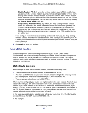 Page 87Advanced Configuration87
 N300 Wireless ADSL2+ Modem Router DGN2200M Mobile Edition
•     Disable Router’s PIN. Only when the wireless modem router’s PIN is enabled can 
you configure the wireless modem router’s wireless settings or add a \
wireless client 
through WPS with the wireless modem router’s PIN number. If the wirel\
ess modem 
router detects suspicious attempts to access the network with a PIN, the\
 PIN function 
might be disabled temporarily. You can manually enable the PIN function \
by...