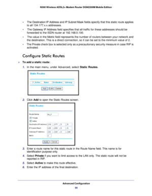 Page 88Advanced Configuration88
N300 Wireless ADSL2+ Modem Router DGN2200M Mobile Edition 
•     
The  Destination IP Address  and IP Subnet Mask  fields specify that this static route applies 
to all 134.177.x.x addresses. 
•     The Gateway IP Address  field specifies that all traffic for these addresses should be 
forwarded to the ISDN router at 192.168.0.100. 
•      The value in the Metric  field represents the number of routers between your network and 
the destination. This is a direct connection, so it...