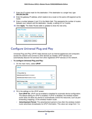 Page 89Advanced Configuration89
 N300 Wireless ADSL2+ Modem Router DGN2200M Mobile Edition
7. 
Enter the IP subnet mask for this destination. If the destination is a s\
ingle host, type 
255.255.255.255. 
8.  Enter the gateway IP address, which needs to be a router on the same LAN\
 segment as the 
router. 
9.  Enter a number between 2 and 15 in the Metric field. This represents the\
 number of routers 
between your network and the destination. Usually, a setting of 2 or 3 w\
orks. 
10.  Click  Apply . The...