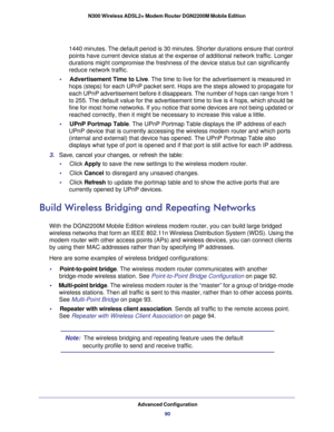 Page 90Advanced Configuration90
N300 Wireless ADSL2+ Modem Router DGN2200M Mobile Edition 
1440 minutes. The default period is 30 minutes. Shorter durations ensure\
 that control 
points have current device status at the expense of additional network t\
raffic. Longer 
durations might compromise the freshness of the device status but can si\
gnificantly 
reduce network traffic.
•     Advertisement Time to Live . The time to live for the advertisement is measured in 
hops (steps) for each UPnP packet sent. Hops...