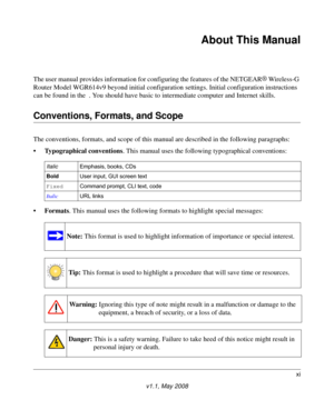 Page 11xi
v1.1, May 2008
About This Manual
The user manual provides information for configuring the features of the NETGEAR® 
Wireless-G 
Router Model WGR614v9 beyond initial configuration settings. Initial configuration instructions 
can be found in the  . You should have basic to intermediate computer and Internet skills. 
Conventions, Formats, and Scope
The conventions, formats, and scope of this manual are described in the following paragraphs:
•Typographical conventions. This manual uses the following...