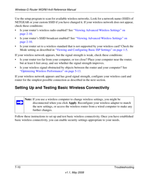 Page 102Wireless-G Router WGR614v9 Reference Manual
7-10Troubleshooting
v1.1, May 2008
Use the setup program to scan for available wireless networks. Look for a network name (SSID) of 
NETGEAR or your custom SSID if you have changed it. If your wireless network does not appear, 
check these conditions:
• Is your router’s wireless radio enabled? See “Viewing Advanced Wireless Settings” on 
page 2-10.
• Is your router’s SSID broadcast enabled? See “Viewing Advanced Wireless Settings” on 
page 2-10.
• Is your...
