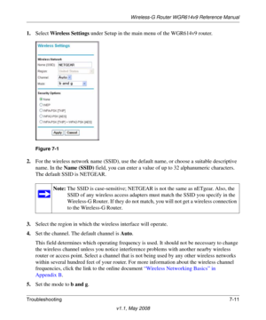 Page 103Wireless-G Router WGR614v9 Reference Manual
Troubleshooting7-11
v1.1, May 2008
1.Select Wireless Settings under Setup in the main menu of the WGR614v9 router.
2.For the wireless network name (SSID), use the default name, or choose a suitable descriptive 
name. In the Name (SSID) field, you can enter a value of up to 32 alphanumeric characters. 
The default SSID is NETGEAR.
3.Select the region in which the wireless interface will operate.
4.Set the channel. The default channel is Auto.
This field...