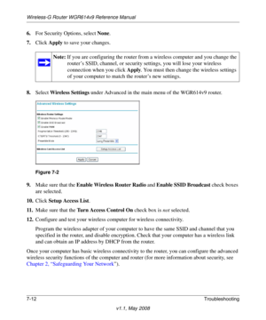 Page 104Wireless-G Router WGR614v9 Reference Manual
7-12Troubleshooting
v1.1, May 2008
6.For Security Options, select None.
7.Click Apply to save your changes.
8.Select Wireless Settings under Advanced in the main menu of the WGR614v9 router.
9.Make sure that the Enable Wireless Router Radio and Enable SSID Broadcast check boxes 
are selected.
10.Click Setup Access List.
11 .Make sure that the Turn Access Control On check box is not selected.
12.Configure and test your wireless computer for wireless...