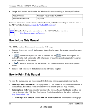 Page 12Wireless-G Router WGR614v9 Reference Manual
xiiAbout This Manual
v1.1, May 2008
•Scope. This manual is written for the Wireless-G Router according to these specifications:
For more information about network, Internet, firewall, and VPN technologies, click the links to 
the NETGEAR website in Appendix B, “Related Documents.”
How to Use This Manual
The HTML version of this manual includes the following:
• Buttons,  and  , for browsing forward or backward through the manual one page 
at a time.
• A  button...