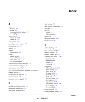 Page 111Index-1
v1.1, May 2008
Index
A
access
blocking 3-1
remote 6-11
restricting by MAC address 2-11
viewing logs 3-7
access control
turning off 7-12
turning on 2-13
access points 4-10
accessing remote computer 5-2
account name 1-6, 6-2
ActiveX 7-5
adapters
specifications A-1
adding
custom service 5-7
reserved IP addresses 4-3
static routes 4-9
See also configuring
administrator password, changing 2-14
advanced wireless settings 2-10
advertisement period 5-13
AES (Advanced Encryption Standard) encryption 2-9...