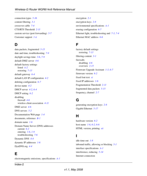 Page 112Wireless-G Router WGR614v9 Reference Manual
Index-2
v1.1, May 2008
connection types 5-16
content filtering 3-1
crossover cable 7-4
CTS/RTS Threshold 2-11
custom service (port forwarding) 5-7
Customer support 1-ii
D
data packets, fragmented 5-15
date and time, troubleshooting 7-9
daylight savings time 3-6, 7-9
default DMZ server 4-6
default factory settings
listed A-2
restoring 7-13
default gateway 6-4
default LAN IP configuration 4-2
deleting configuration 6-7
device name 4-2
DHCP server 4-2, 6-4
DHCP...