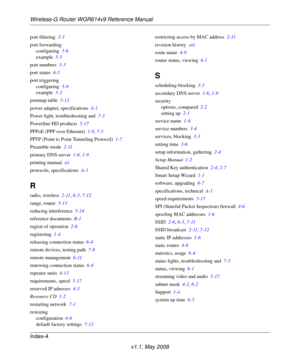 Page 114Wireless-G Router WGR614v9 Reference Manual
Index-4
v1.1, May 2008
port filtering 3-3
port forwarding
configuring 5-6
example 5-5
port numbers 3-3
port status 6-5
port triggering
configuring 5-9
example 5-3
portmap table 5-13
power adapter, specifications A-1
Power light, troubleshooting and 7-3
Powerline HD products 5-17
PPPoE (PPP over Ethernet) 1-8, 7-5
PPTP (Point to Point Tunneling Protocol) 1-7
Preamble mode 2-11
primary DNS server 1-6, 1-9
printing manual xii
protocols, specifications A-1
R
radio,...