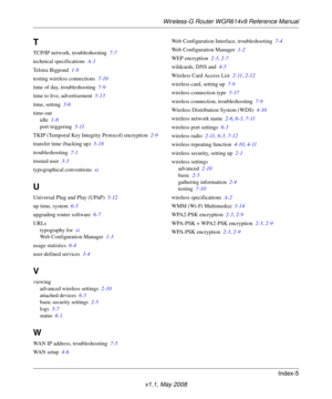 Page 115Wireless-G Router WGR614v9 Reference Manual
Index-5
v1.1, May 2008
T
TCP/IP network, troubleshooting 7-7
technical specifications A-1
Telstra Bigpond 1-8
testing wireless connections 7-10
time of day, troubleshooting 7-9
time to live, advertisement 5-13
time, setting 3-6
time-out
idle 1-8
port triggering 5-11
TKIP (Temporal Key Integrity Protocol) encryption 2-9
transfer time (backing up) 5-18
troubleshooting 7-1
trusted user 3-3
typographical conventions xi
U
Universal Plug and Play (UPnP) 5-12
up time,...