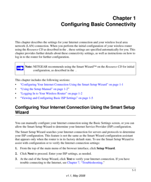 Page 151-1
v1.1, May 2008
Chapter 1
Configuring Basic Connectivity
This chapter describes the settings for your Internet connection and your wireless local area 
network (LAN) connection. When you perform the initial configuration of your wireless router 
using the Resource CD as described in the  , these settings are specified automatically for you. This 
chapter provides further details about these connectivity settings, as well as instructions on how to 
log in to the router for further configuration.
This...