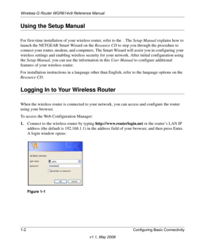 Page 16Wireless-G Router WGR614v9 Reference Manual
1-2 Configuring Basic Connectivity
v1.1, May 2008
Using the Setup Manual
For first-time installation of your wireless router, refer to the  . The Setup Manual explains how to 
launch the NETGEAR Smart Wizard on the Resource CD to step you through the procedure to 
connect your router, modem, and computers. The Smart Wizard will assist you in configuring your 
wireless settings and enabling wireless security for your network. After initial configuration using...