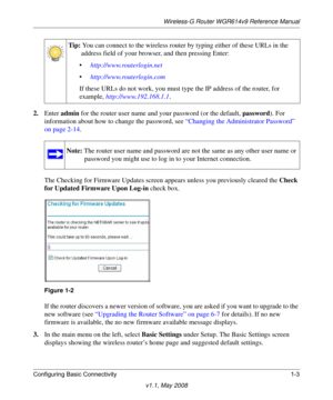 Page 17Wireless-G Router WGR614v9 Reference Manual
Configuring Basic Connectivity 1-3
v1.1, May 2008
2.Enter admin for the router user name and your password (or the default, password). For 
information about how to change the password, see “Changing the Administrator Password” 
on page 2-14.
The Checking for Firmware Updates screen appears unless you previously cleared the Check 
for Updated Firmware Upon Log-in check box.
If the router discovers a newer version of software, you are asked if you want to...