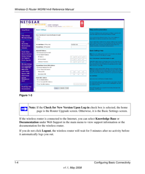 Page 18Wireless-G Router WGR614v9 Reference Manual
1-4 Configuring Basic Connectivity
v1.1, May 2008
If the wireless router is connected to the Internet, you can select Knowledge Base or 
Documentation under Web Support in the main menu to view support information or the 
documentation for the wireless router.
If you do not click Logout, the wireless router will wait for 5 minutes after no activity before 
it automatically logs you out.
Figure 1-3
Note: If the Check for New Version Upon Log-in check box is...