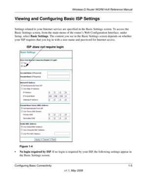 Page 19Wireless-G Router WGR614v9 Reference Manual
Configuring Basic Connectivity 1-5
v1.1, May 2008
Viewing and Configuring Basic ISP Settings
Settings related to your Internet service are specified in the Basic Settings screen. To access the 
Basic Settings screen, from the main menu of the router’s Web Configuration Interface, under 
Setup, select Basic Settings. The content you see in the Basic Settings screen depends on whether 
your ISP requires that you log in with a user name and password for Internet...