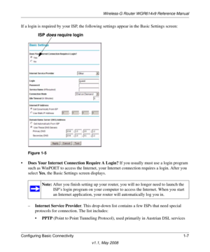 Page 21Wireless-G Router WGR614v9 Reference Manual
Configuring Basic Connectivity 1-7
v1.1, May 2008
If a login is required by your ISP, the following settings appear in the Basic Settings screen: 
•Does Your Internet Connection Require A Login? If you usually must use a login program 
such as WinPOET to access the Internet, your Internet connection requires a login. After you 
select Ye s, the Basic Settings screen displays.
–Internet Service Provider. This drop-down list contains a few ISPs that need special...