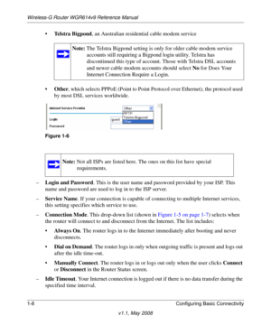 Page 22Wireless-G Router WGR614v9 Reference Manual
1-8 Configuring Basic Connectivity
v1.1, May 2008
•Telstra Bigpond, an Australian residential cable modem service
•Other, which selects PPPoE (Point to Point Protocol over Ethernet), the protocol used 
by most DSL services worldwide. 
–Login and Password. This is the user name and password provided by your ISP. This 
name and password are used to log in to the ISP server.
–Service Name. If your connection is capable of connecting to multiple Internet services,...